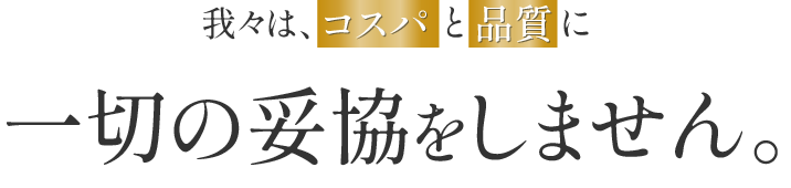 我々は、コスパと品質に一切の妥協をしません